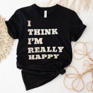 I Think I’m Really Happy Shirt