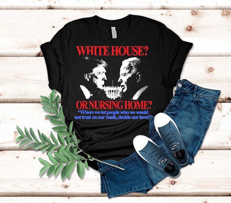 Trump And Joe Biden White House Or Nursing Home Where We Let People Who We Would Not Just On Our Roads Decide Our Laws Shirt Trump And Joe Biden White House Or Nursing Home Where We Let People Who We Would Not Just On Our Roads Decide Our Laws Shirt