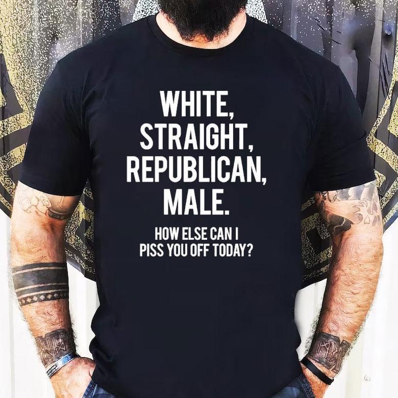 White Straight Republican Male How Else Can I Piss You Off Today Shirt White Straight Republican Male How Else Can I Piss You Off Today Shirt