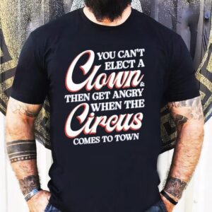 You Can’t Elect A Clown And Then Get Angry When The Circus Comes To Town Shirt
