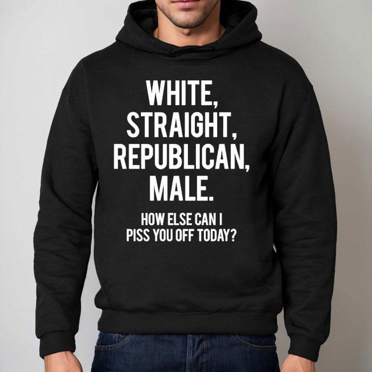 White Straight Republican Male How Else Can I Piss You Off Today Shirt White Straight Republican Male How Else Can I Piss You Off Today Shirt