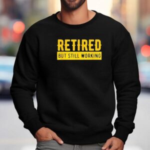 Retired But Still Working Shirt 3 Retired But Still Working Sweatshirt