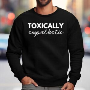 Toxically Empathetic Shirt 3 Toxically Empathetic Sweatshirt