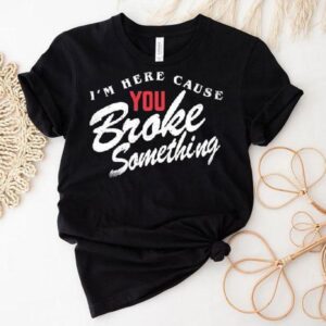 I'm Here Cause You Broke Something Shirt 1 I M Here Cause You Broke Something Tshirt
