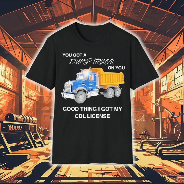 You Got A Dump Truck On You Good Thing I Got My Cdl License Shirt You Got A Dump Truck On You Good Thing I Got My Cdl License Shirt