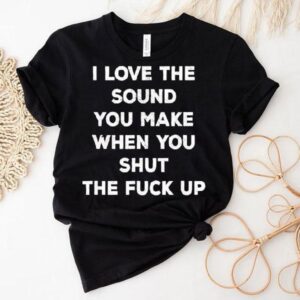 I Love The Sound You Make When You Shut The Fck Up Shirt