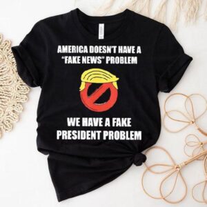 Trump America Doesn’t Have A Fake News Problem We Have A Fake President Problem Shirt
