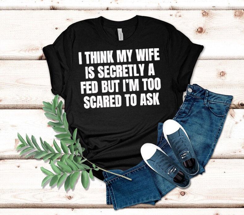 I Think My Wife Is Secretly A Fed But I’m Too Scared To Ask Shirt I Think My Wife Is Secretly A Fed But I’m Too Scared To Ask Shirt
