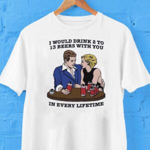 I Would Drink 2 To 13 Beers With You In Every Lifetime Shirt