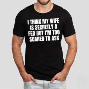I Think My Wife Is Secretly A Fed But I’m Too Scared To Ask Shirt