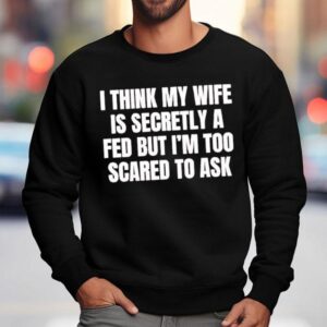 I Think My Wife Is Secretly A Fed But I'm Too Scared To Ask Shirt 3 I Think My Wife Is Secretly A Fed But I M Too Scared To Ask Sweatshirt