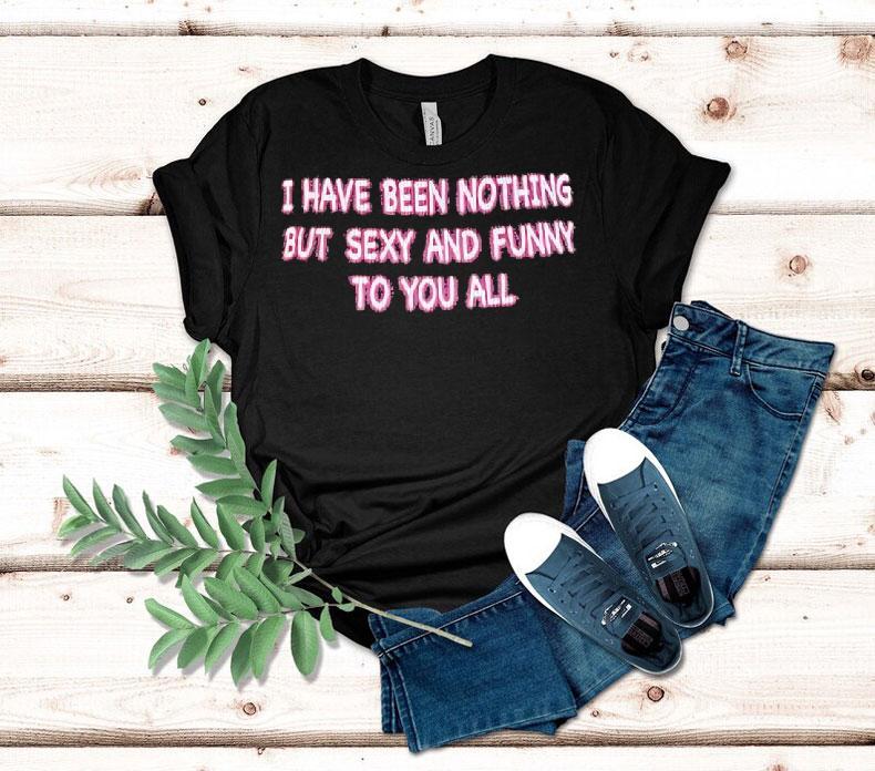 I Have Been Nothing But Sexy And Funny To You All Shirt 4 I Have Been Nothing But Sexy And Funny To You All Tshirt