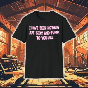 I Have Been Nothing But Sexy And Funny To You All Shirt