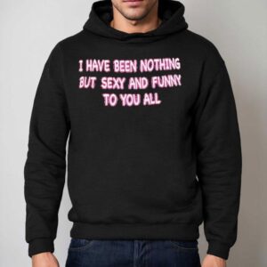 I Have Been Nothing But Sexy And Funny To You All Shirt 2 I Have Been Nothing But Sexy And Funny To You All Hoodie