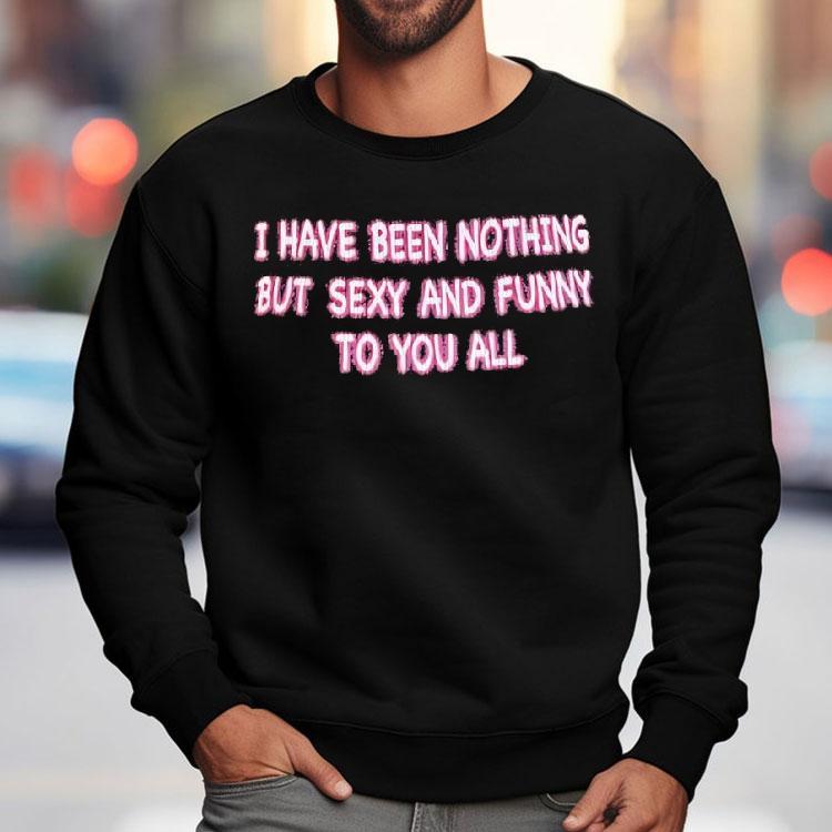 I Have Been Nothing But Sexy And Funny To You All Shirt I Have Been Nothing But Sexy And Funny To You All Shirt