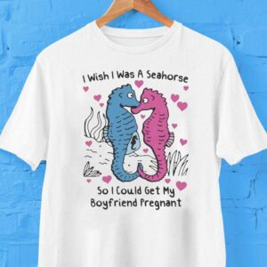 I Wish I Was A Seahorse So I Could Get My Boyfriend Pregnan Tshirt