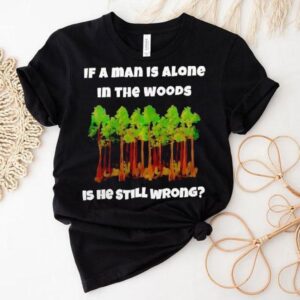 If A Man Is Alone In The Woods Is He Still Wrong Shirt If A Man Is Alone In The Woods Is He Still Wrong Shirt