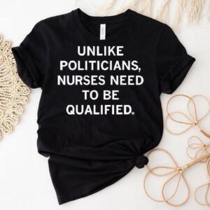 Unlike Politicians Sarcasm Quote Nurses Need To Be Qualified Shirt