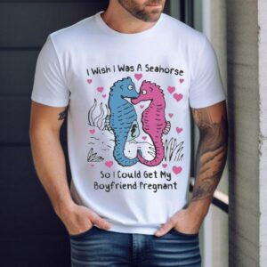 I Wish I Was A Seahorse So I Could Get My Boyfriend Pregnan Tshirt