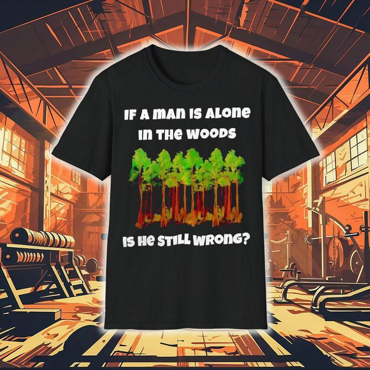 If A Man Is Alone In The Woods Is He Still Wrong Shirt If A Man Is Alone In The Woods Is He Still Wrong Shirt