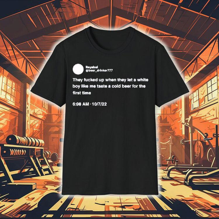 They Fucked Up When They Let A White Boy Like Me Taste A Cold Beer For The First Time Shirt They Fucked Up When They Let A White Boy Like Me Taste A Cold Beer For The First Time Shirt