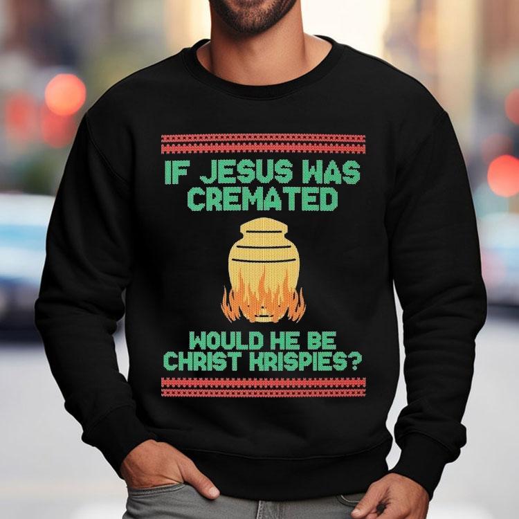 If Jesus Was Cremated Would He Be Christ Krispies Ugly Christmas Shirt If Jesus Was Cremated Would He Be Christ Krispies Ugly Christmas Shirt